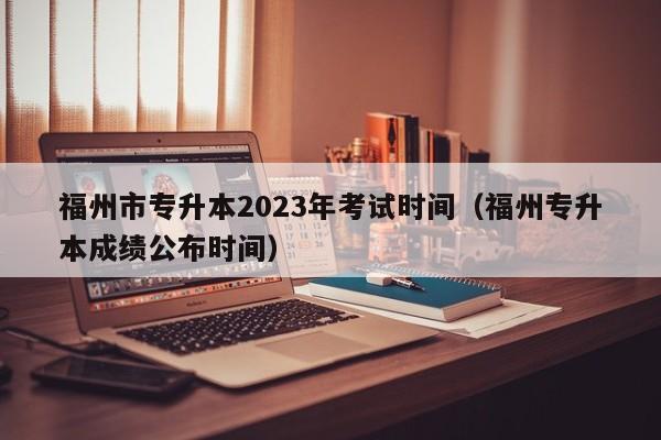 福州市专升本2023年考试时间（福州专升本成绩公布时间）