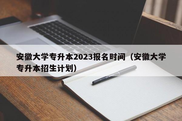 安徽大学专升本2023报名时间（安徽大学专升本招生计划）