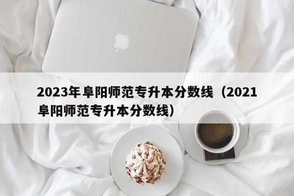 2023年阜阳师范专升本分数线（2021阜阳师范专升本分数线）