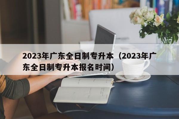 2023年广东全日制专升本（2023年广东全日制专升本报名时间）