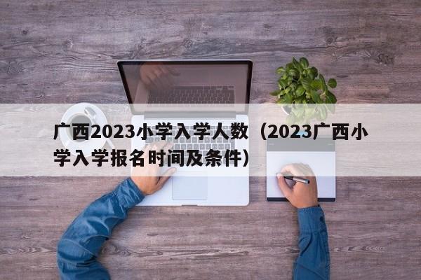 广西2023小学入学人数（2023广西小学入学报名时间及条件）