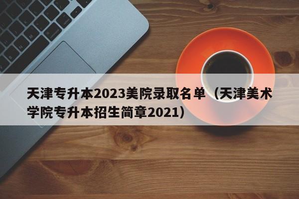 天津专升本2023美院录取名单（天津美术学院专升本招生简章2021）