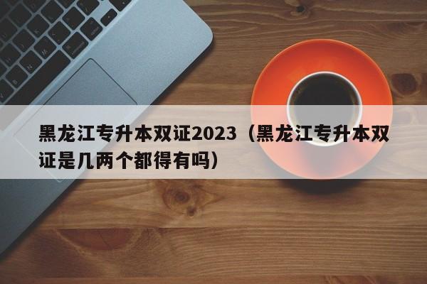 黑龙江专升本双证2023（黑龙江专升本双证是几两个都得有吗）