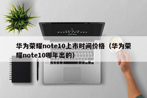 华为荣耀note10上市时间价格（华为荣耀note10哪年出的）