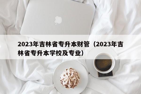 2023年吉林省专升本财管（2023年吉林省专升本学校及专业）