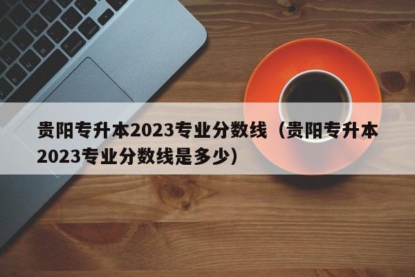 贵阳专升本2023专业分数线（贵阳专升本2023专业分数线是多少）