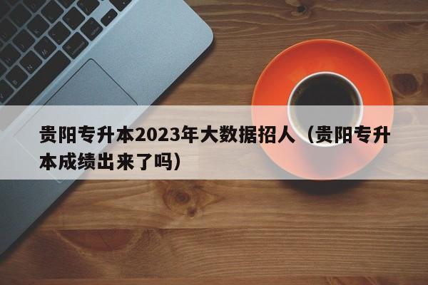 贵阳专升本2023年大数据招人（贵阳专升本成绩出来了吗）