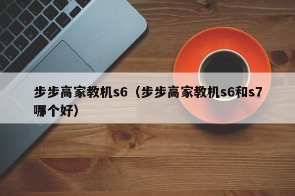 步步高家教机s6（步步高家教机s6和s7哪个好）