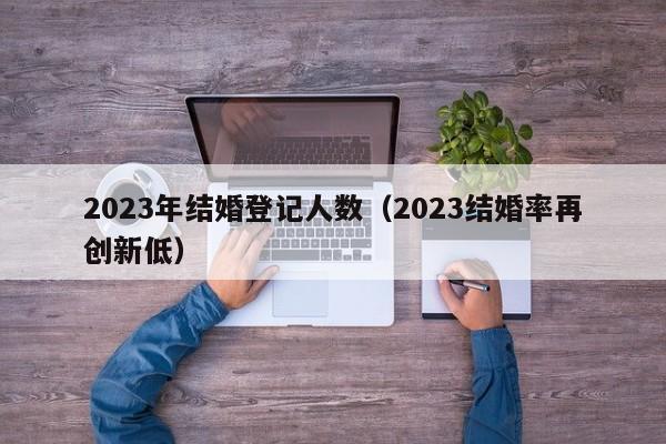 2023年结婚登记人数（2023结婚率再创新低）