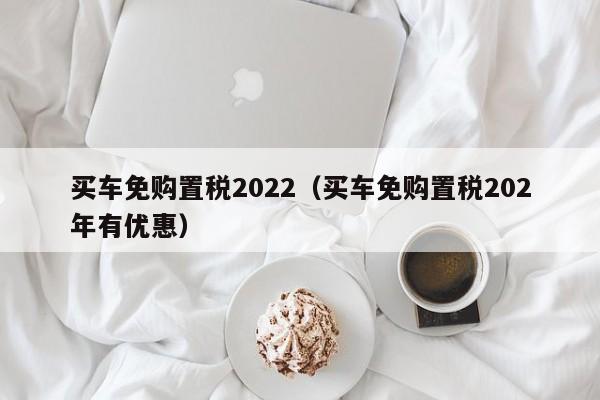 买车免购置税2022（买车免购置税202年有优惠）