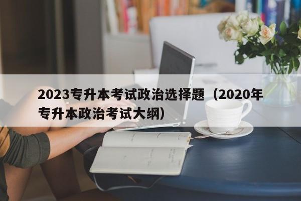 2023专升本考试政治选择题（2020年专升本政治考试大纲）