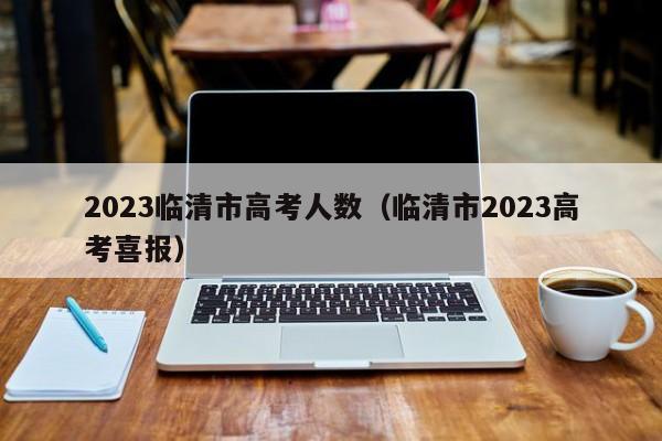 2023临清市高考人数（临清市2023高考喜报）