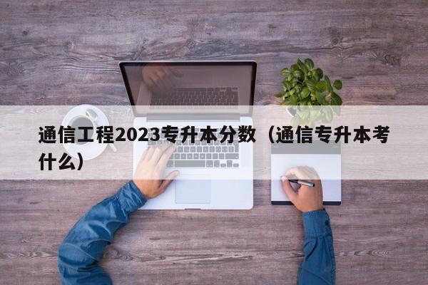 通信工程2023专升本分数（通信专升本考什么）