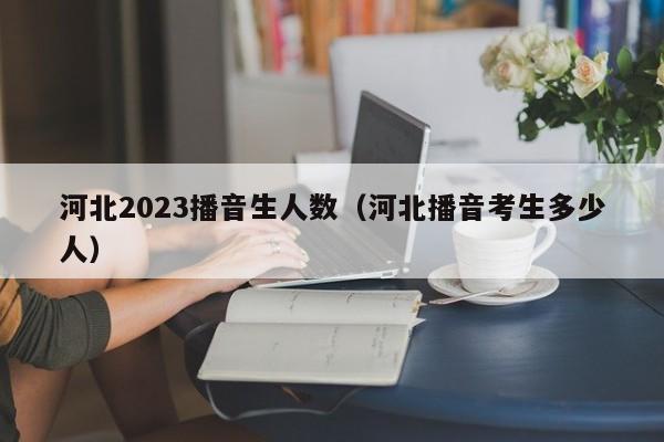 河北2023播音生人数（河北播音考生多少人）