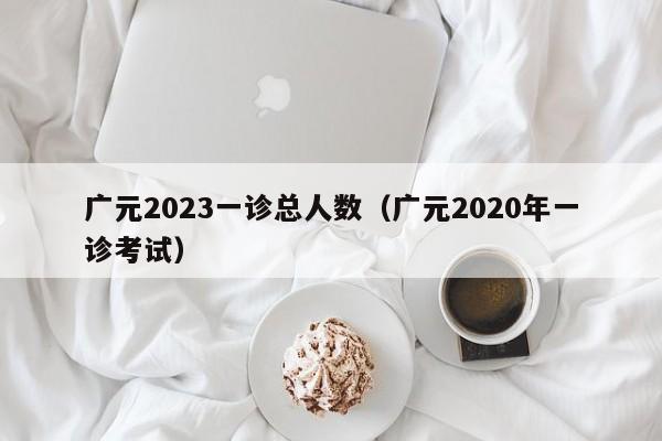 广元2023一诊总人数（广元2020年一诊考试）