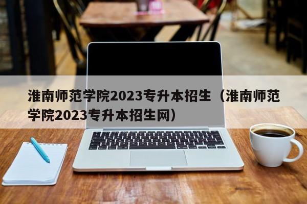 淮南师范学院2023专升本招生（淮南师范学院2023专升本招生网）