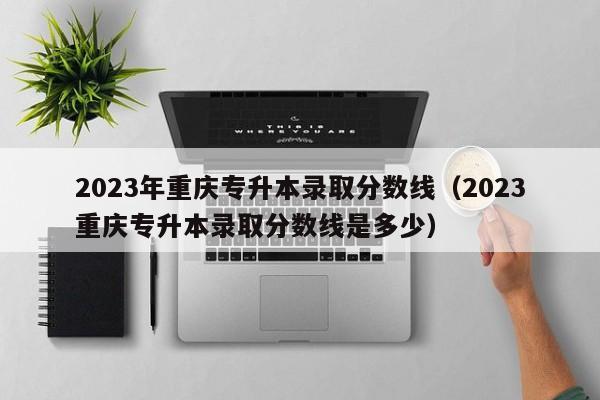 2023年重庆专升本录取分数线（2023重庆专升本录取分数线是多少）