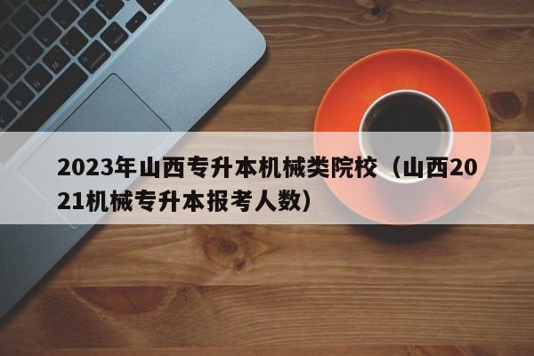 2023年山西专升本机械类院校（山西2021机械专升本报考人数）