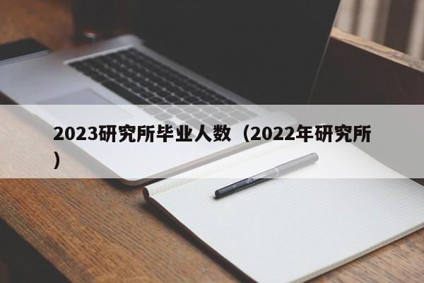 2023研究所毕业人数（2022年研究所）