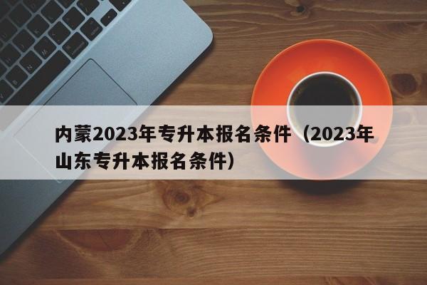 内蒙2023年专升本报名条件（2023年山东专升本报名条件）