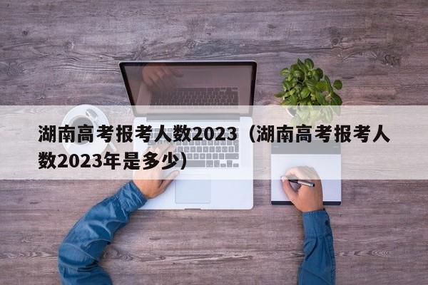 湖南高考报考人数2023（湖南高考报考人数2023年是多少）