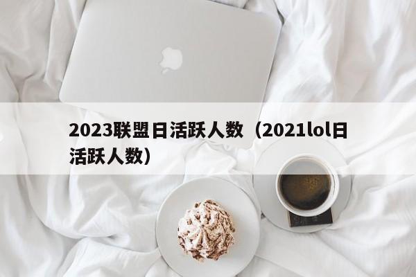 2023联盟日活跃人数（2021lol日活跃人数）