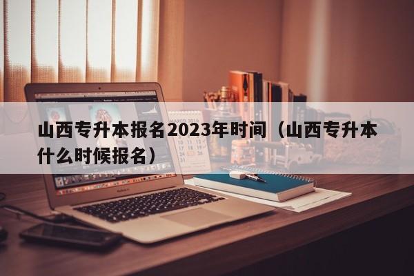 山西专升本报名2023年时间（山西专升本什么时候报名）