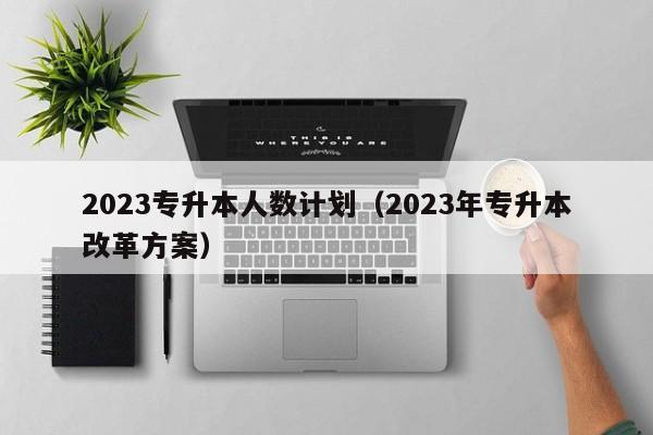 2023专升本人数计划（2023年专升本改革方案）