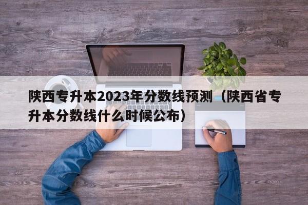 陕西专升本2023年分数线预测（陕西省专升本分数线什么时候公布）