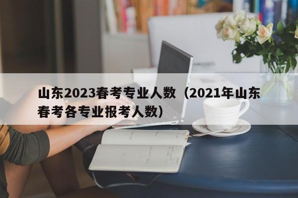 山东2023春考专业人数（2021年山东春考各专业报考人数）