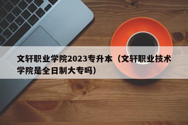 文轩职业学院2023专升本（文轩职业技术学院是全日制大专吗）