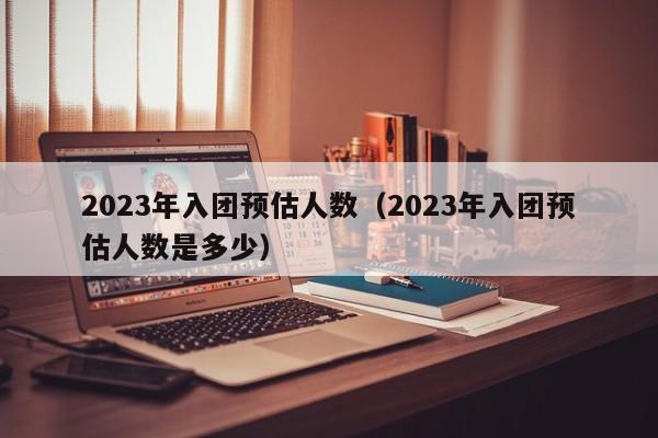 2023年入团预估人数（2023年入团预估人数是多少）