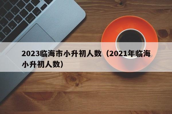 2023临海市小升初人数（2021年临海小升初人数）