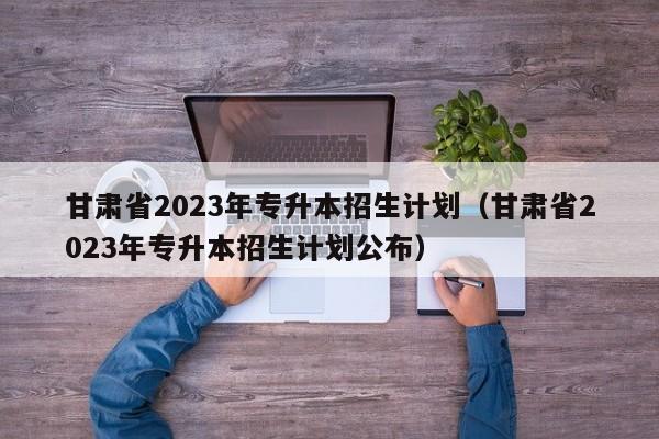 甘肃省2023年专升本招生计划（甘肃省2023年专升本招生计划公布）