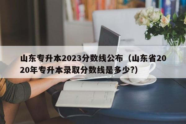 山东专升本2023分数线公布（山东省2020年专升本录取分数线是多少?）