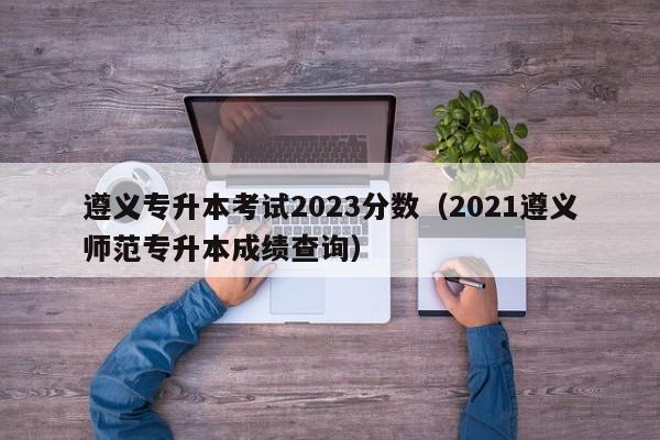 遵义专升本考试2023分数（2021遵义师范专升本成绩查询）