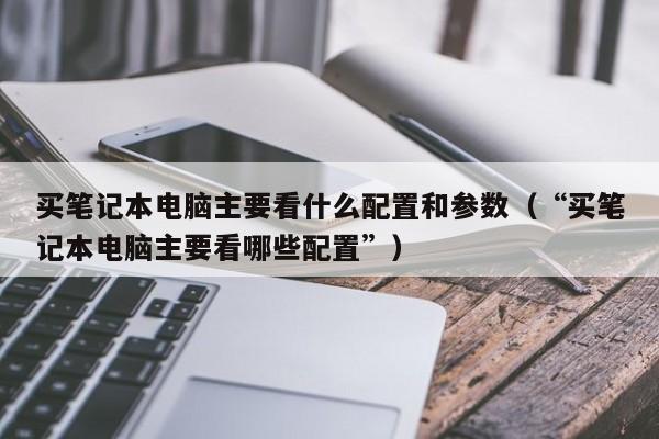 买笔记本电脑主要看什么配置和参数（“买笔记本电脑主要看哪些配置”）