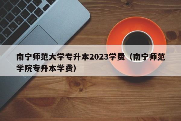 南宁师范大学专升本2023学费（南宁师范学院专升本学费）