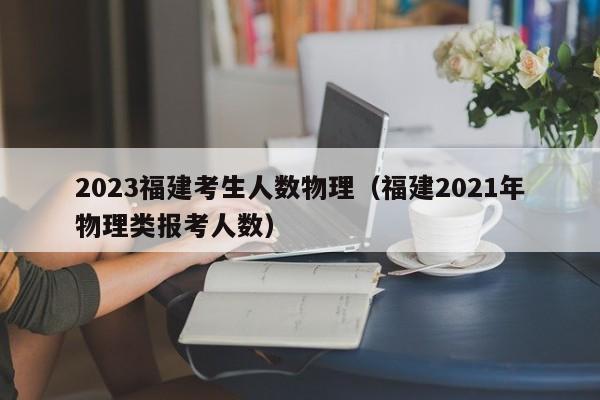 2023福建考生人数物理（福建2021年物理类报考人数）