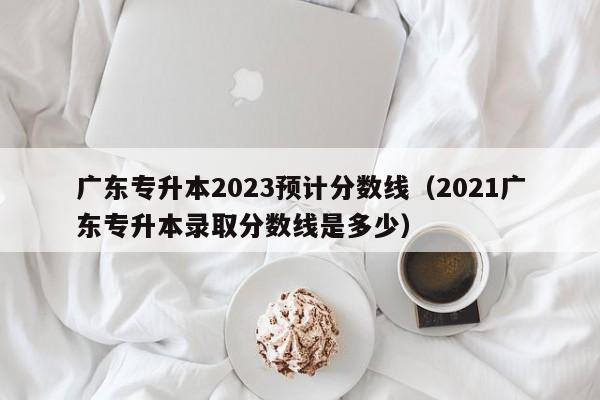 广东专升本2023预计分数线（2021广东专升本录取分数线是多少）