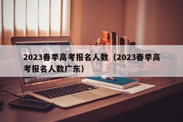 2023春季高考报名人数（2023春季高考报名人数广东）