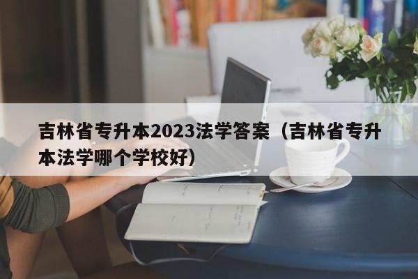 吉林省专升本2023法学答案（吉林省专升本法学哪个学校好）