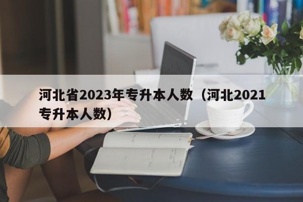 河北省2023年专升本人数（河北2021专升本人数）