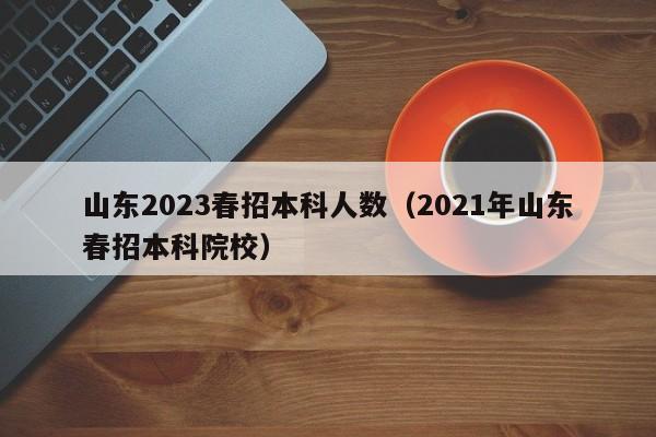 山东2023春招本科人数（2021年山东春招本科院校）