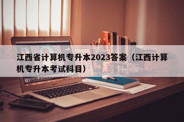 江西省计算机专升本2023答案（江西计算机专升本考试科目）