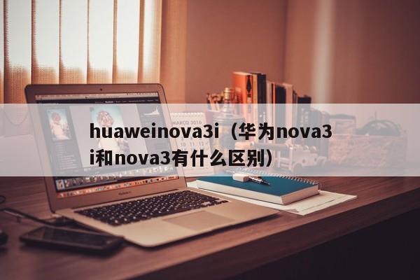 huaweinova3i（华为nova3i和nova3有什么区别）