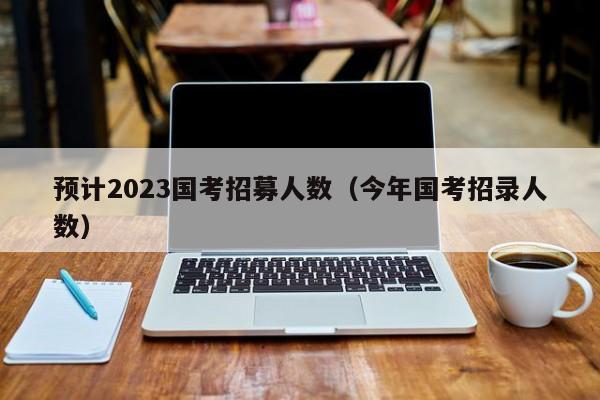 预计2023国考招募人数（今年国考招录人数）