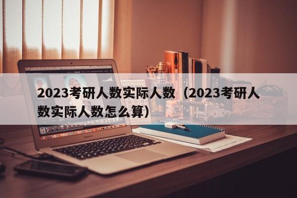 2023考研人数实际人数（2023考研人数实际人数怎么算）