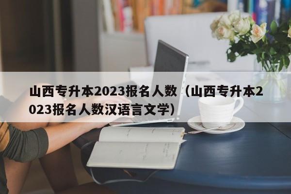 山西专升本2023报名人数（山西专升本2023报名人数汉语言文学）