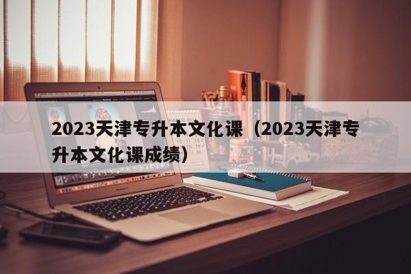 2023天津专升本文化课（2023天津专升本文化课成绩）